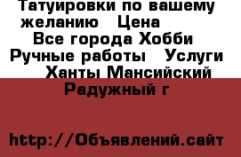 Татуировки,по вашему желанию › Цена ­ 500 - Все города Хобби. Ручные работы » Услуги   . Ханты-Мансийский,Радужный г.